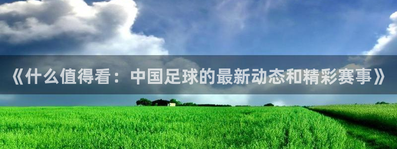 《什么值得看：中国足球的最新动态和精